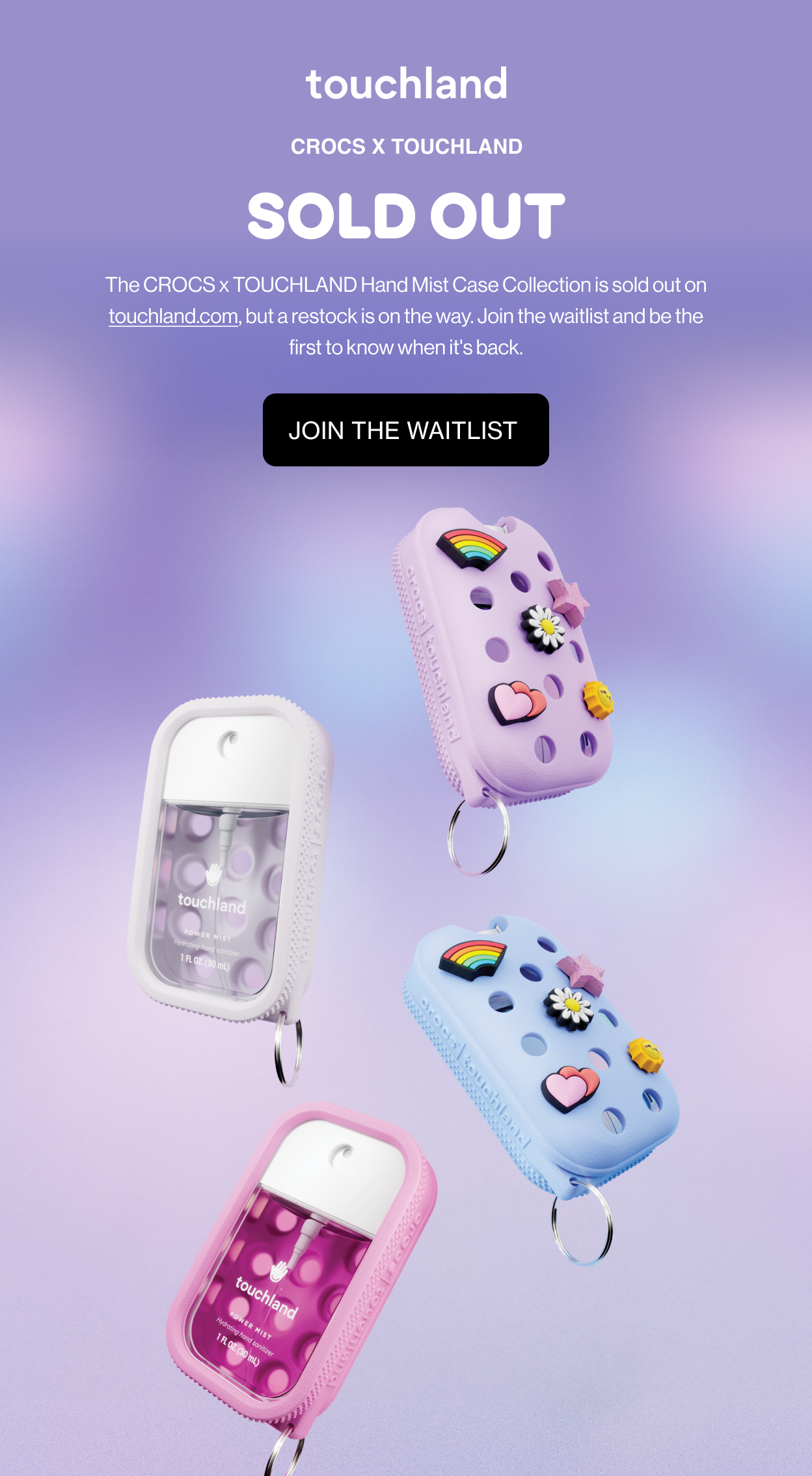 CROCS x TOUCHLAND Sold Out The CROCS x TOUCHLAND Hand Mist Case Collection is sold out on touchland.com, but a restock is on the way. Join the waitlist and be the first to know when it's back. Join the waitlist