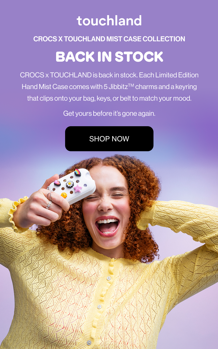 Crocs x Touchland Mist Case Collection BACK IN STOCK CROCS x TOUCHLAND is back in stock. Each Limited Edition Hand Mist Case comes with 5 JibbitzTM charms and a keyring that clips onto your bag, keys, or belt to match your mood. Get yours before it’s gone again.