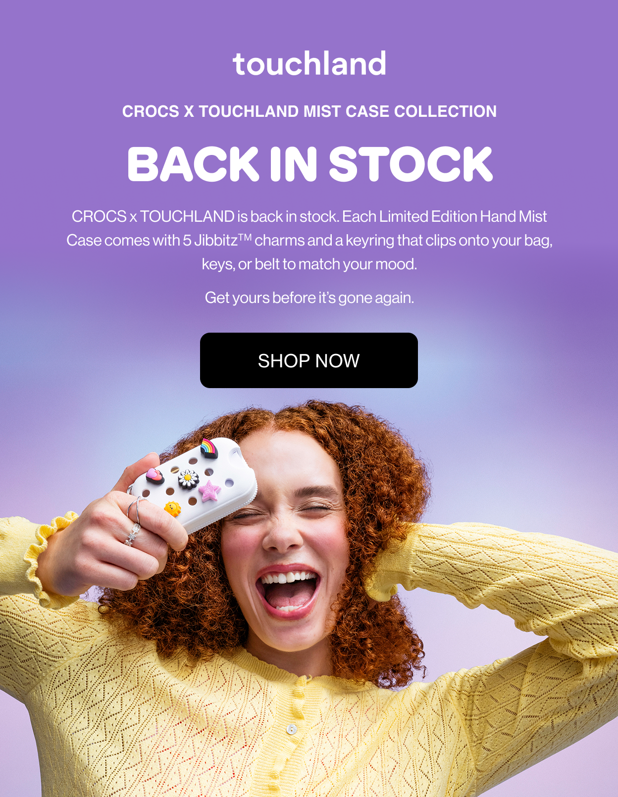 Crocs x Touchland Mist Case Collection BACK IN STOCK CROCS x TOUCHLAND is back in stock. Each Limited Edition Hand Mist Case comes with 5 JibbitzTM charms and a keyring that clips onto your bag, keys, or belt to match your mood. Get yours before it’s gone again.