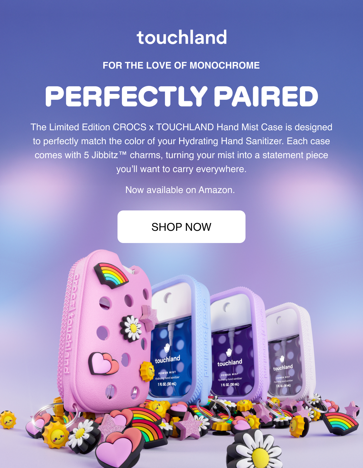 For the Love of Monochrome | PERFECTLY PAIRED The Limited Edition CROCS x TOUCHLAND Hand Mist Case is designed to perfectly match the color of your Hydrating Hand Sanitizer. Each case comes with 5 Jibbitz™ charms, turning your mist into a statement piece you’ll want to carry everywhere. Now available on Amazon.&nbsp;Shop Now