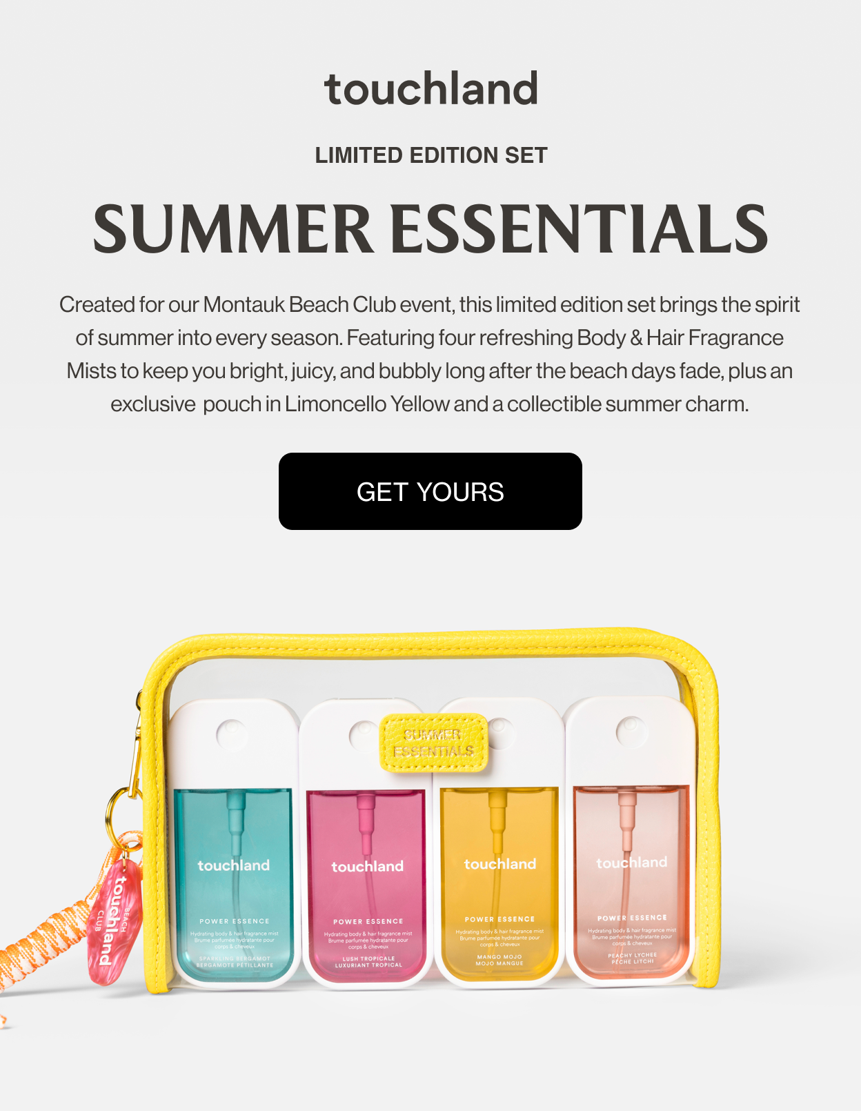 LIMITED EDITION SET SUMMER ESSENTIALS Created for our Montauk Beach Club event, this limited edition set brings the spirit of summer into every season. Featuring four refreshing Body & Hair Fragrance Mists to keep you bright, juicy, and bubbly long after the beach days fade, plus an exclusive  pouch in Limoncello Yellow and a collectible summer charm.