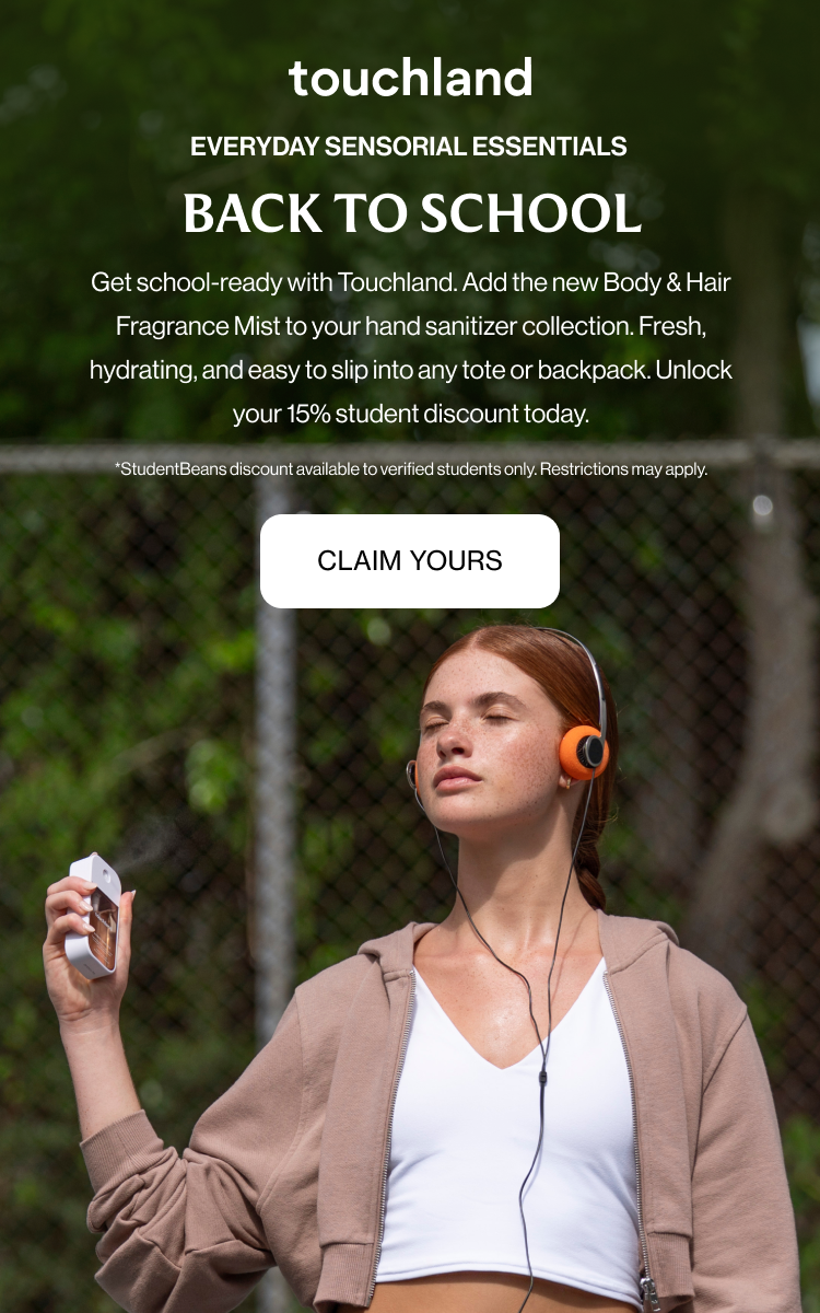 EVERYDAY SENSORIAL ESSENTIALS BACK TO SCHOOL Get school-ready with Touchland. Add the new Body & Hair Fragrance Mist to your hand sanitizer collection. Fresh, hydrating, and easy to slip into any tote or backpack. Unlock your 15% student discount today. *StudentBeans discount available to verified students only. Restrictions may apply.