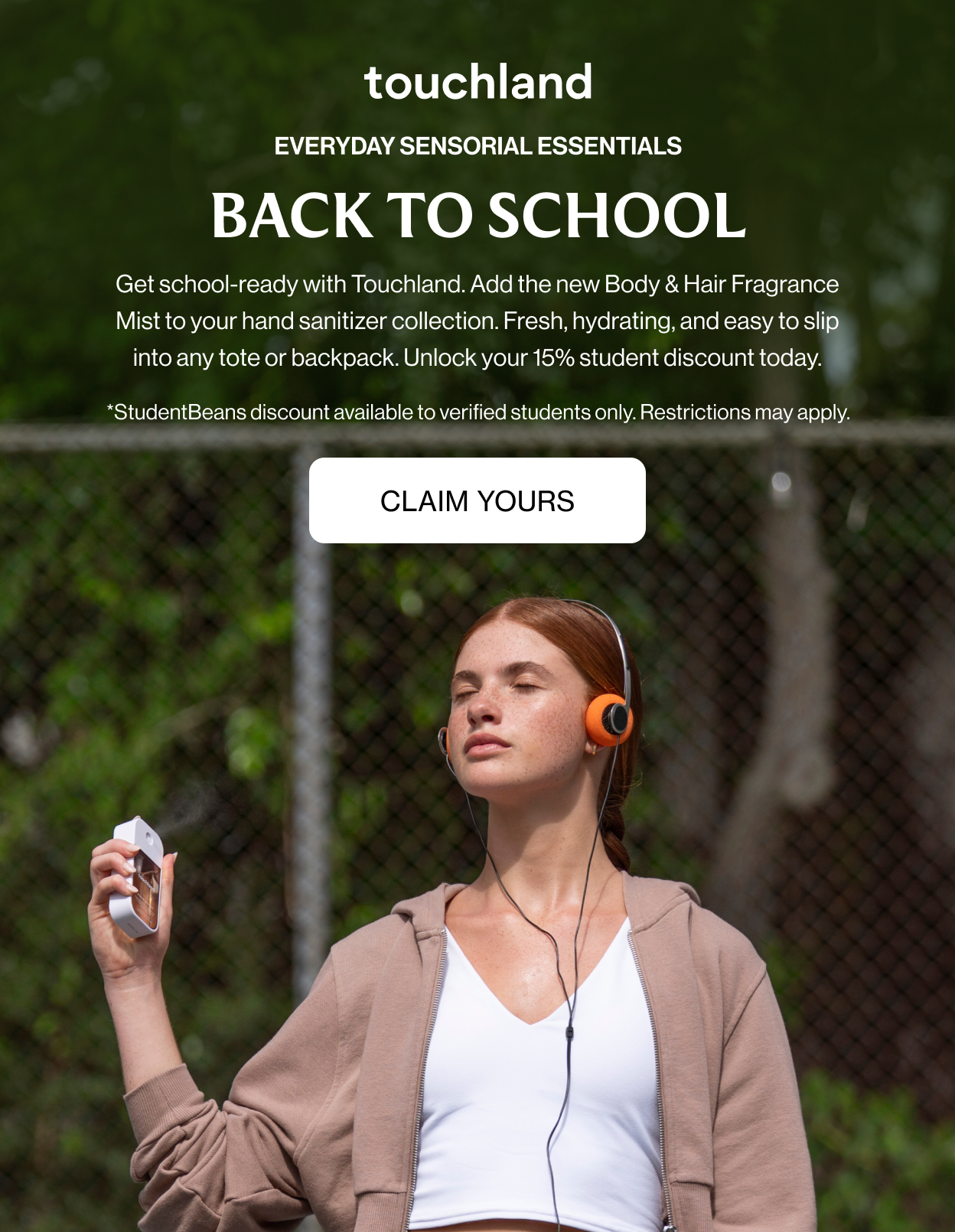 EVERYDAY SENSORIAL ESSENTIALS BACK TO SCHOOL Get school-ready with Touchland. Add the new Body & Hair Fragrance Mist to your hand sanitizer collection. Fresh, hydrating, and easy to slip into any tote or backpack. Unlock your 15% student discount today. *StudentBeans discount available to verified students only. Restrictions may apply.