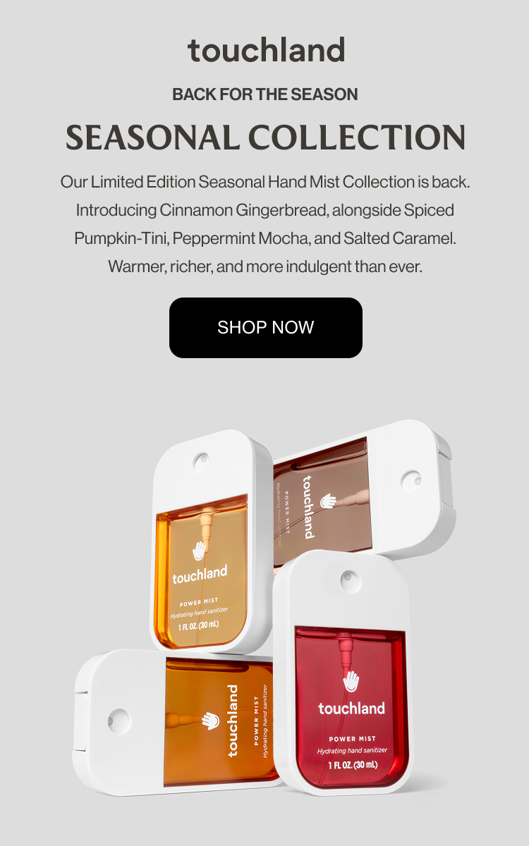 BACK FOR THE SEASON Seasonal Collection Our Limited Edition Seasonal Hand Mist Collection is back. Introducing Cinnamon Gingerbread, alongside Spiced Pumpkin-Tini, Peppermint Mocha, and Salted Caramel. Warmer, richer, and more indulgent than ever. SHOP NOW