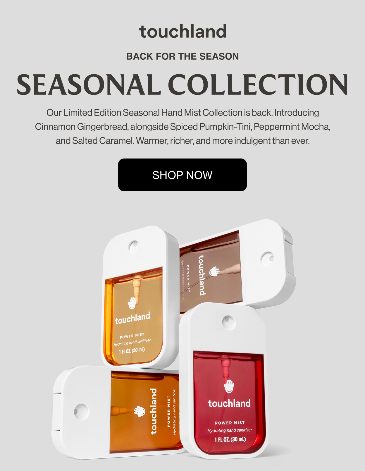 BACK FOR THE SEASON Seasonal Collection Our Limited Edition Seasonal Hand Mist Collection is back. Introducing Cinnamon Gingerbread, alongside Spiced Pumpkin-Tini, Peppermint Mocha, and Salted Caramel. Warmer, richer, and more indulgent than ever. SHOP NOW
