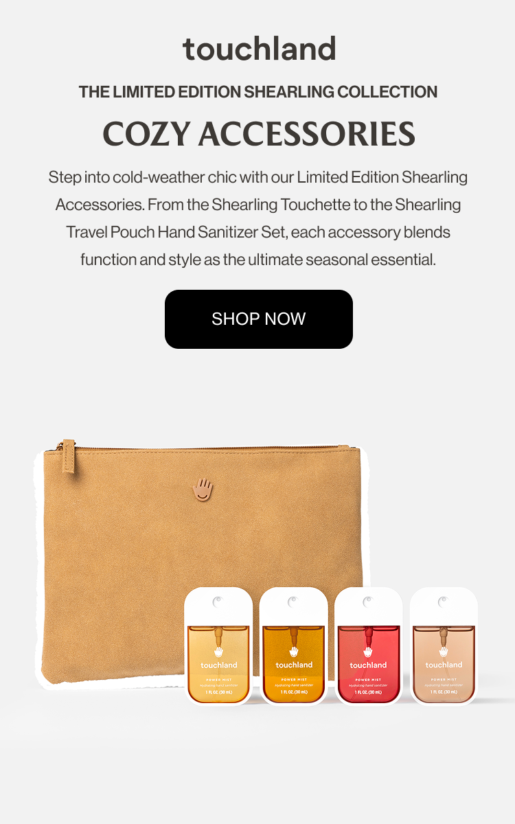 The Limited Edition Shearling Collection COZY ACCESSORIES Step into cold-weather chic with our Limited Edition Shearling Accessories. From the Shearling Touchette to the Shearling Travel Pouch Hand Sanitizer Set, each accessory blends function and style as the ultimate seasonal essential.