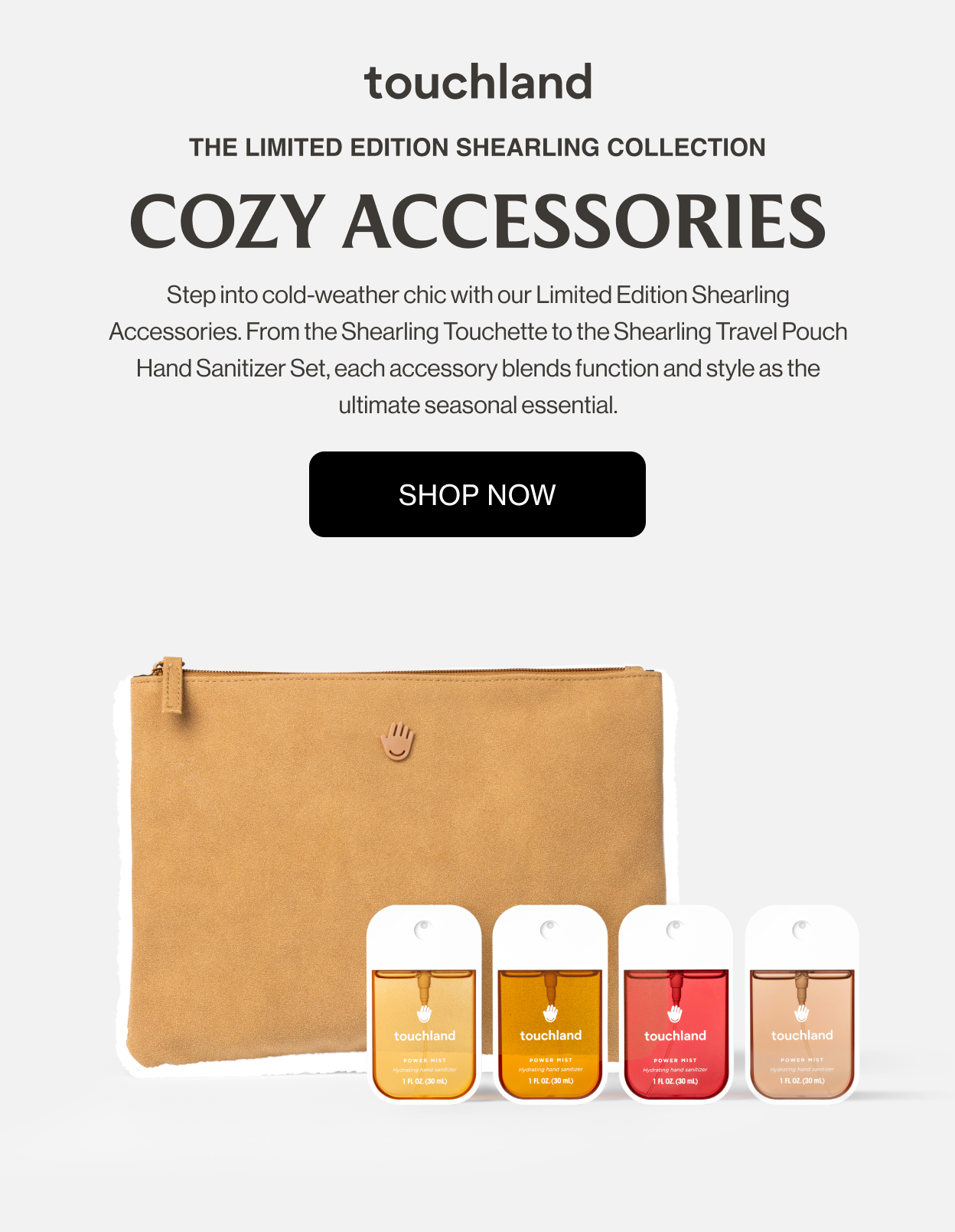 The Limited Edition Shearling Collection COZY ACCESSORIES Step into cold-weather chic with our Limited Edition Shearling Accessories. From the Shearling Touchette to the Shearling Travel Pouch Hand Sanitizer Set, each accessory blends function and style as the ultimate seasonal essential.