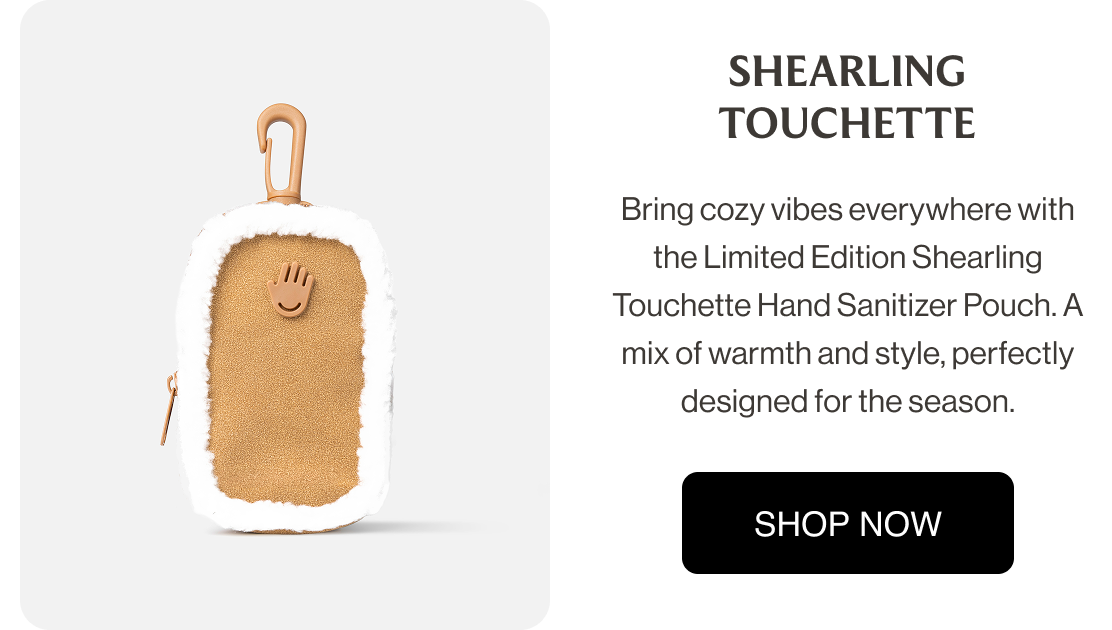 Shearling Touchette Bring cozy vibes everywhere with the Limited Edition Shearling Touchette Hand Sanitizer Pouch. A mix of warmth and style, perfectly designed for the season. shop now
