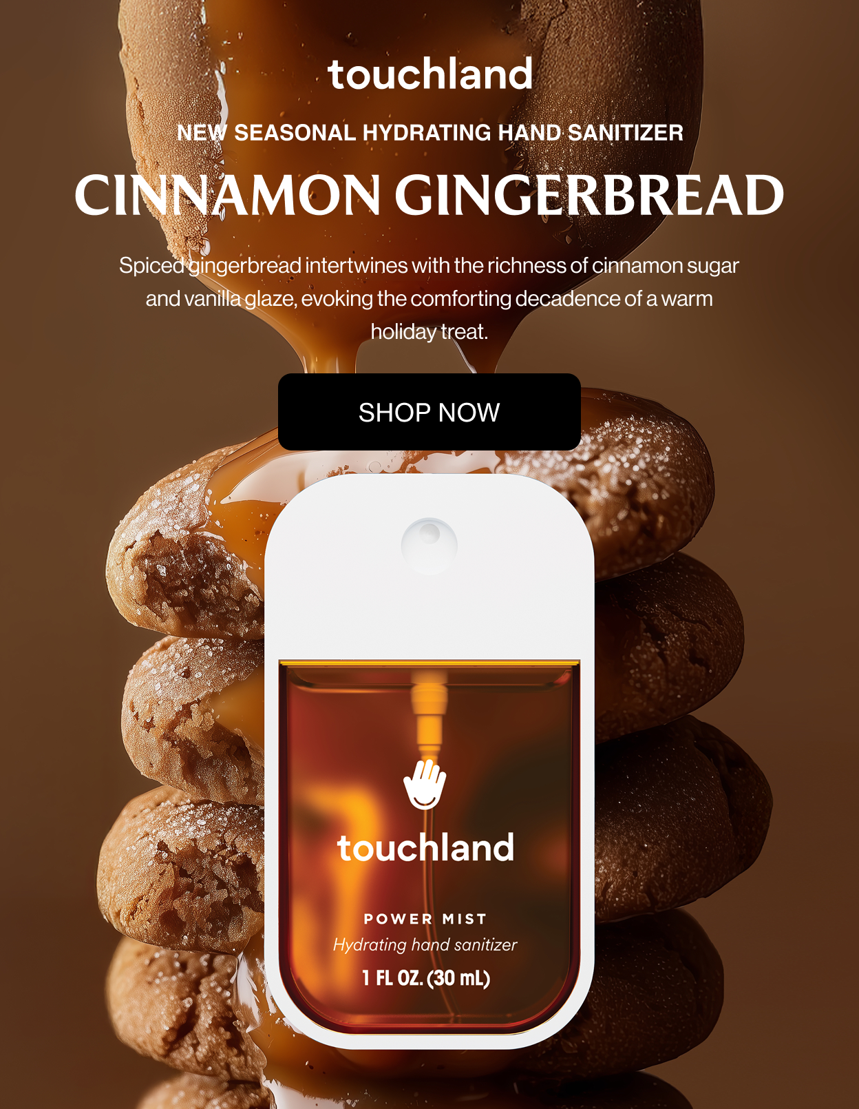 New Seasonal Hydrating Hand Sanitizer Cinnamon Gingerbread Spiced gingerbread intertwines with the richness of cinnamon sugar and vanilla glaze, evoking the comforting decadence of a warm holiday treat.