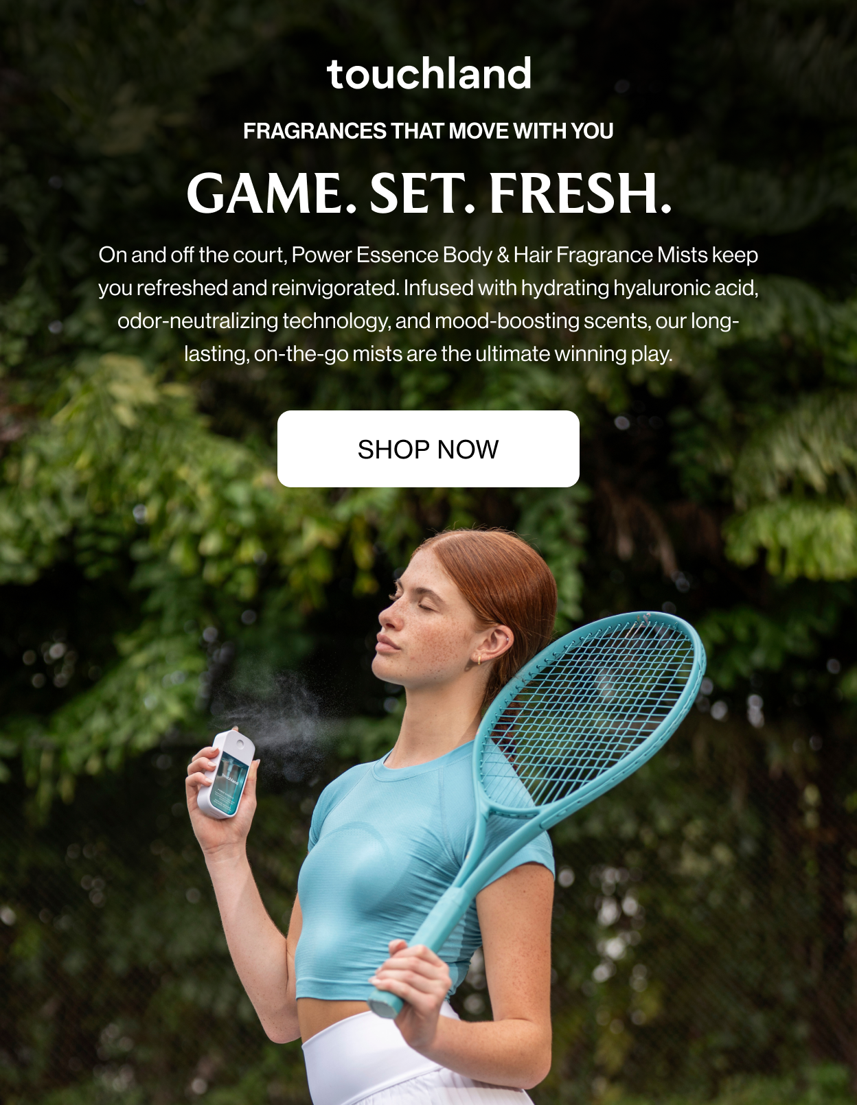 Fragrances that move with you GAME. SET. FRESH. On and off the court, Power Essence Body & Hair Fragrance Mists keep you refreshed and reinvigorated. Infused with hydrating hyaluronic acid, odor-neutralizing technology, and mood-boosting scents, our long-lasting, on-the-go mists are the ultimate winning play.