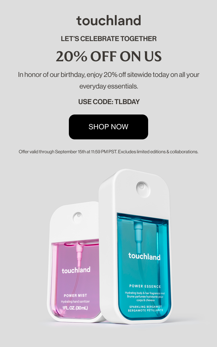Let’s celebrate together 20% OFF ON US In honor of our birthday, enjoy 20% off sitewide today on all your everyday essentials. Offer valid through September 15th at 11:59 PM PST. Excludes limited editions & collaborations. Use code: TLBDAY