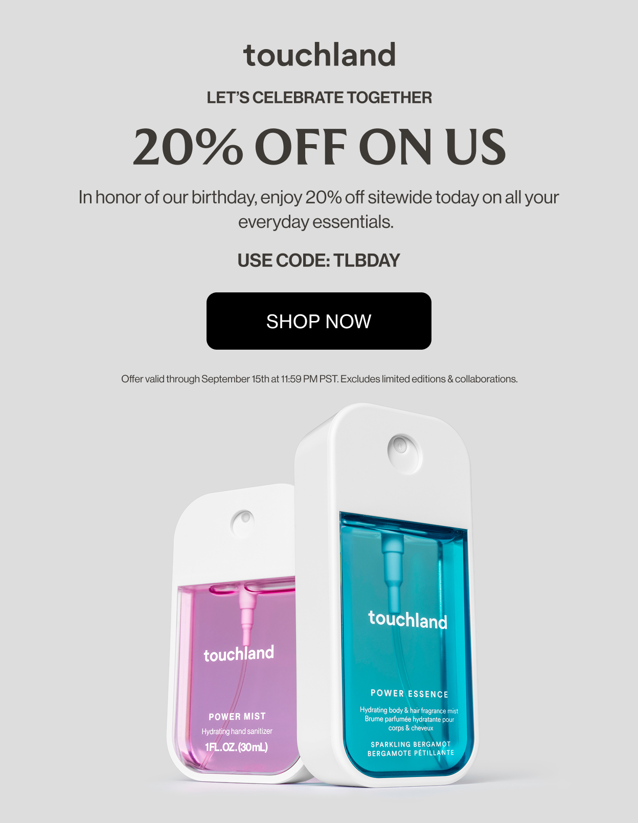 Let’s celebrate together 20% OFF ON US In honor of our birthday, enjoy 20% off sitewide today on all your everyday essentials.&nbsp;&nbsp; Offer valid through September 15th at 11:59 PM PST. Excludes limited editions & collaborations. Use code: TLBDAY