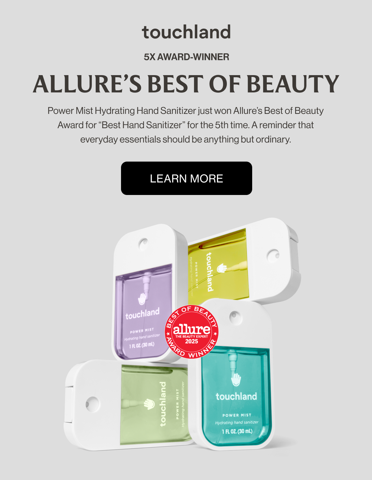 5x Award-winner ALLURE’S BEST OF BEAUTY Power Mist Hydrating Hand Sanitizer just won Allure’s Best of Beauty Award for “Best Hand Sanitizer” for the 5th time. A reminder that everyday essentials should be anything but ordinary.