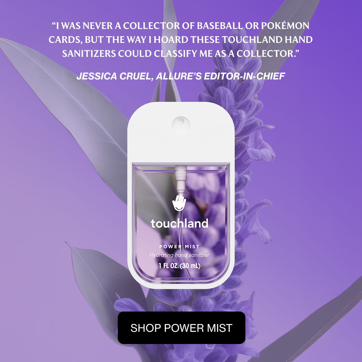“I was never a collector of baseball or Pokémon cards, but the way I hoard these Touchland hand sanitizers could classify me as a collector.”  Jessica Cruel, Allure’s Editor-in-chief