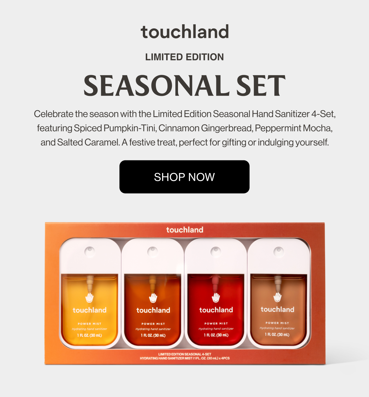 Limited Edition SEASONAL SET Celebrate the season with the Limited Edition Seasonal Hand Sanitizer 4-Set, featuring Spiced Pumpkin-Tini, Cinnamon Gingerbread, Peppermint Mocha, and Salted Caramel. A festive treat, perfect for gifting or indulging yourself.