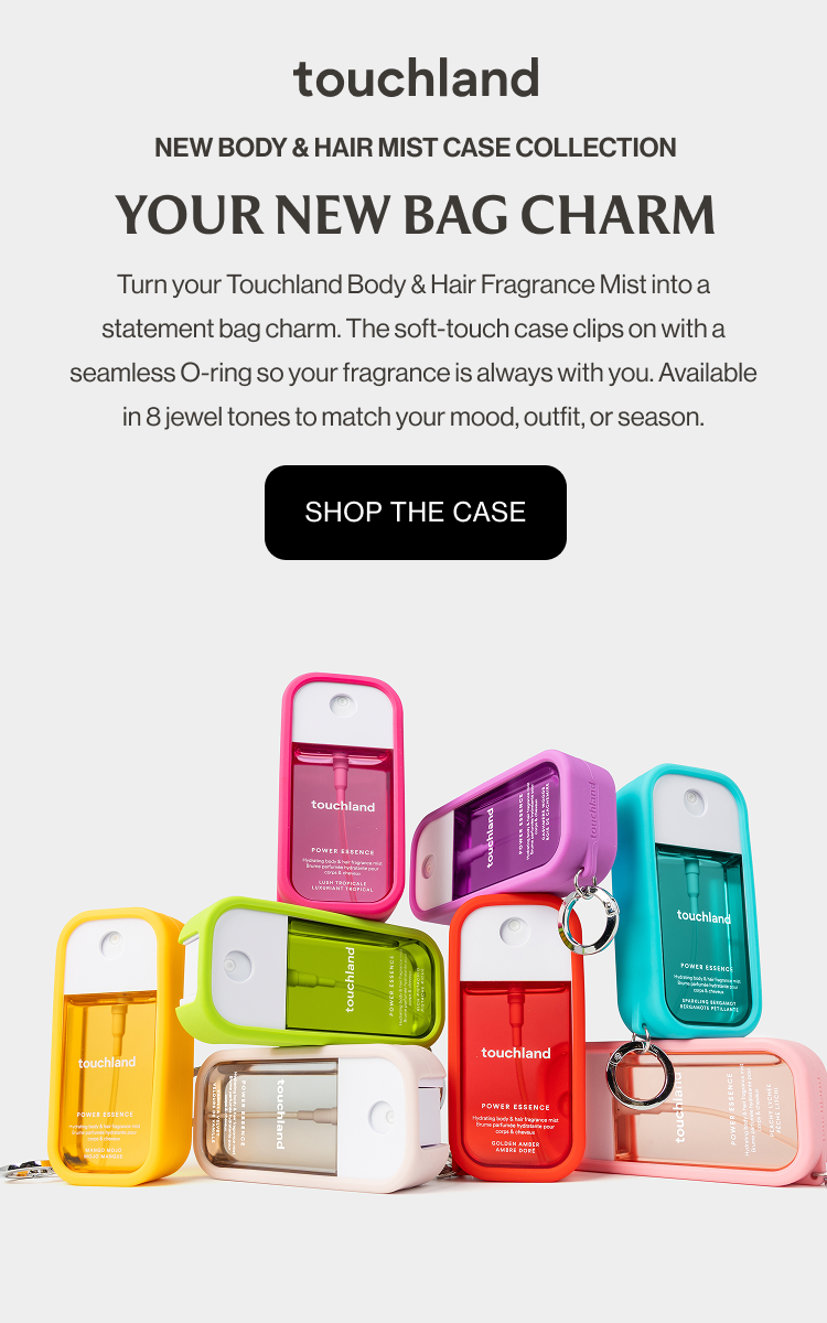 New Body & Hair Mist Case Collection YOUR NEW BAG CHARM Turn your Touchland Body & Hair Fragrance Mist into a statement bag charm. The soft-touch case clips on with a seamless O-ring so your fragrance is always with you. Available in 8 jewel tones to match your mood, outfit, or season. Shop the case