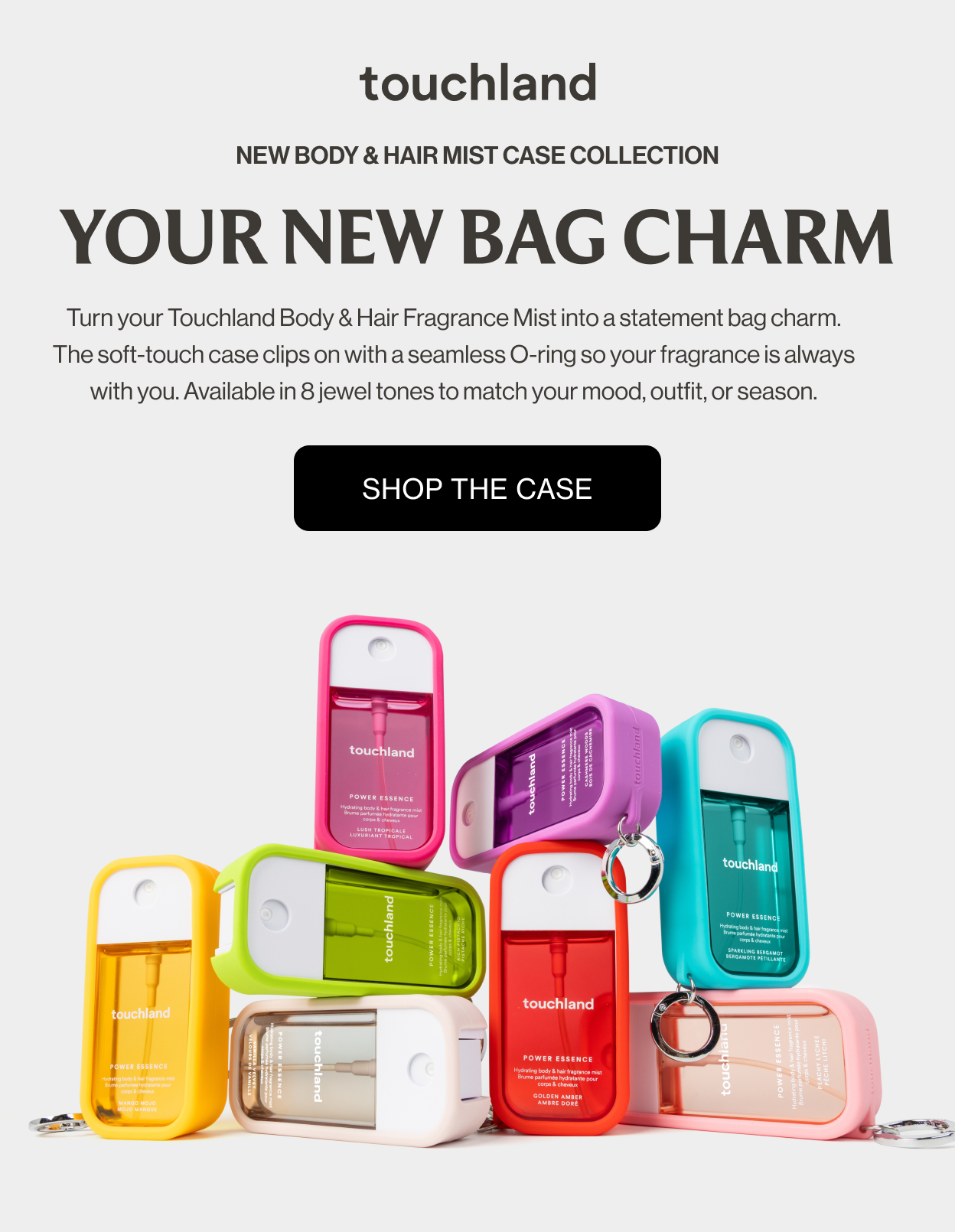 New Body & Hair Mist Case Collection YOUR NEW BAG CHARM Turn your Touchland Body & Hair Fragrance Mist into a statement bag charm. The soft-touch case clips on with a seamless O-ring so your fragrance is always with you. Available in 8 jewel tones to match your mood, outfit, or season. Shop the case