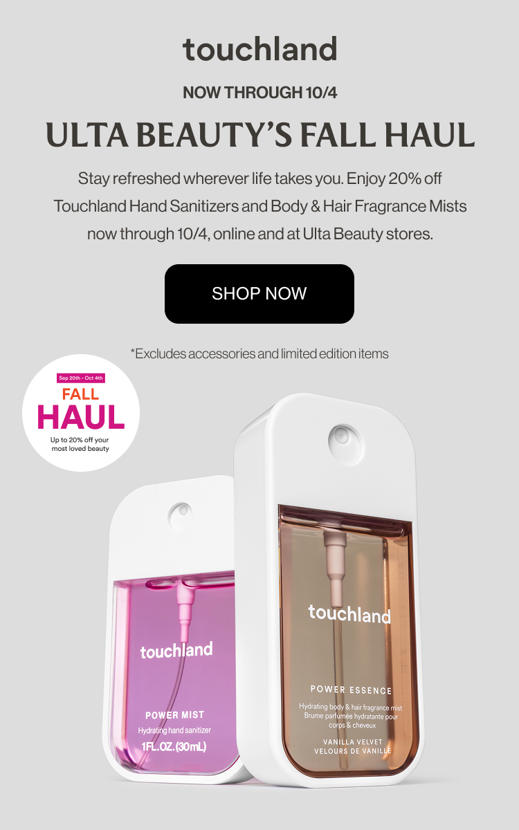 Now through 10/4 | Ulta Beauty's Fall Haul | Stay refreshed wherever life takes you. Enjoy 20% off Touchland Hand Sanitizers and Body & Hair Fragrance Mists now through 10/4, online and at Ulta Beauty stores. Excludes accessories and limited edition items.