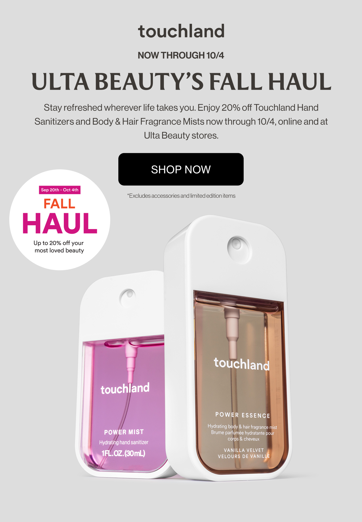 Now through 10/4 | Ulta Beauty's Fall Haul | Stay refreshed wherever life takes you. Enjoy 20% off Touchland Hand Sanitizers and Body & Hair Fragrance Mists now through 10/4, online and at Ulta Beauty stores. Excludes accessories and limited edition items.