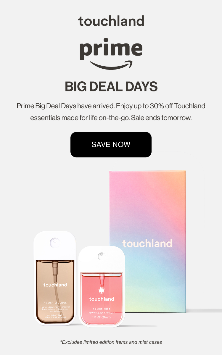 Prime - BIG DEAL DAYS Prime Big Deal Days have arrived. Enjoy up to 30% off Touchland essentials made for life on-the-go. Sale ends tomorrow. *Excludes limited edition items and mist cases