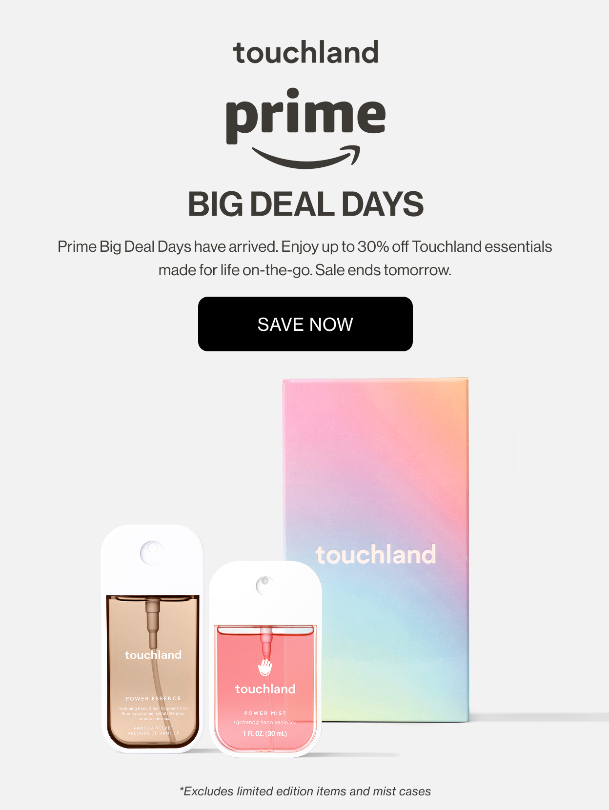 Prime - BIG DEAL DAYS Prime Big Deal Days have arrived. Enjoy up to 30% off Touchland essentials made for life on-the-go. Sale ends tomorrow. *Excludes limited edition items and mist cases