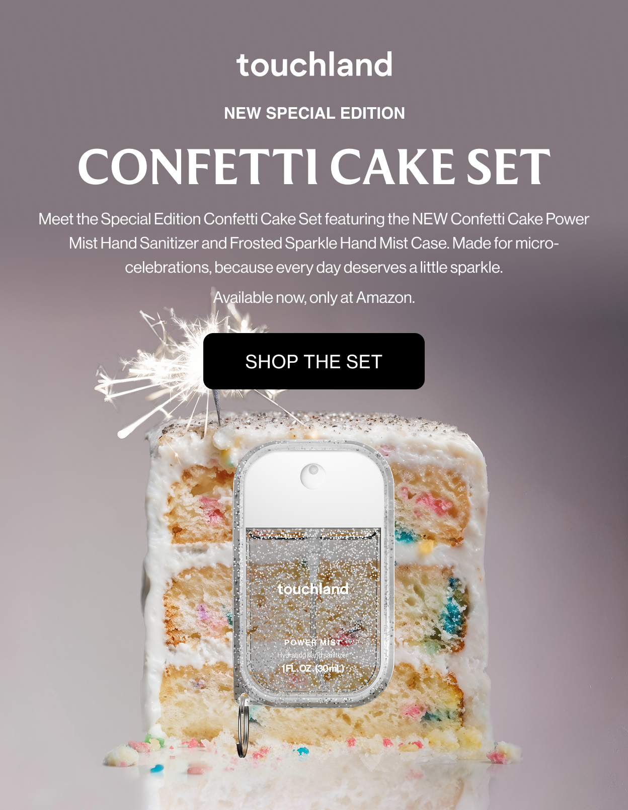 New Special Edition CONFETTI CAKE SET Meet the Special Edition Confetti Cake Set featuring the NEW Confetti Cake Power Mist Hand Sanitizer and Frosted Sparkle Hand Mist Case. Made for micro-celebrations, because every day deserves a little sparkle. Available now, only at Amazon.