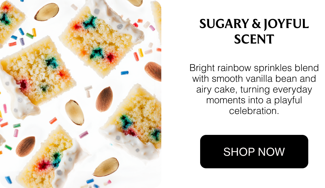 Sugary & Joyful Scent Bright rainbow sprinkles blend with smooth vanilla bean and airy cake, turning everyday moments into a playful celebration.