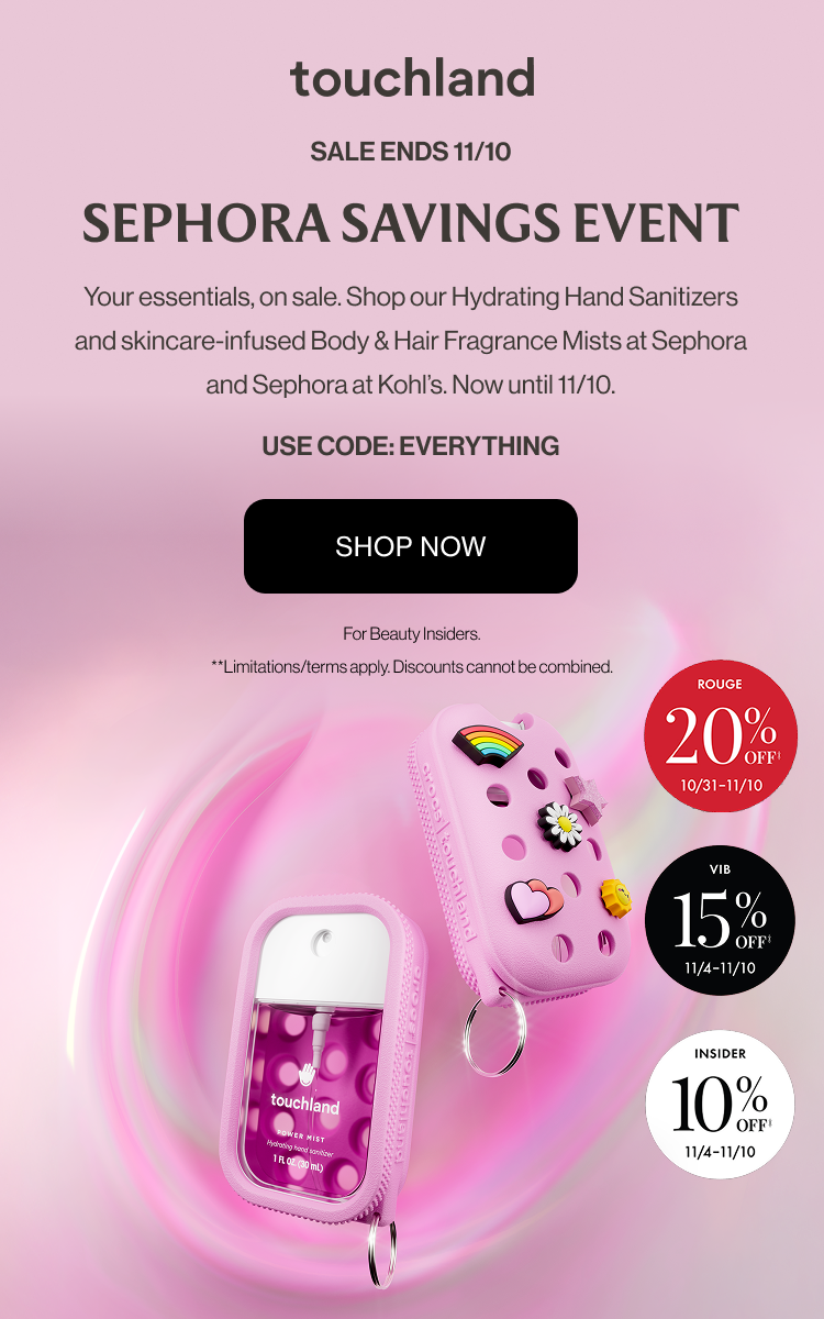 Sale Ends 11/10 | Sephora Savings Event - Your essentials, on sale. Shop our Hydrating Hand Sanitizers and skincare-infused Body & Hair Fragrance Mists at Sephora and Sephora at Kohl’s. Now until 11/10. USE CODE: EVERYTHING - SHOP NOW | For Beauty Insiders. **Limitations/terms apply. Discounts cannot be combined.