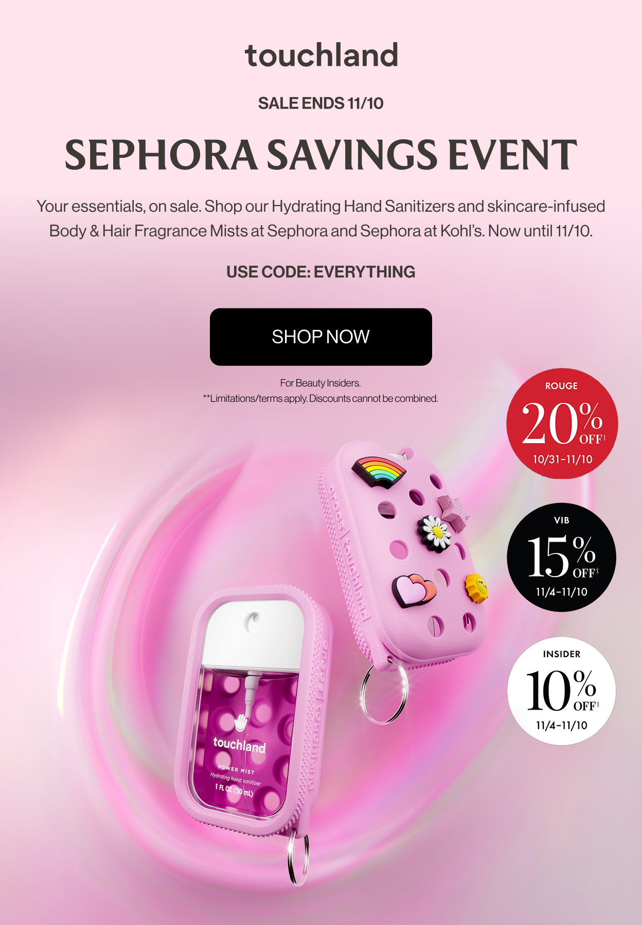 Sale Ends 11/10 | Sephora Savings Event - Your essentials, on sale. Shop our Hydrating Hand Sanitizers and skincare-infused Body & Hair Fragrance Mists at Sephora and Sephora at Kohl’s. Now until 11/10. USE CODE: EVERYTHING - SHOP NOW | For Beauty Insiders. **Limitations/terms apply. Discounts cannot be combined.