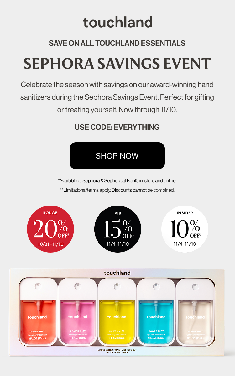 Save on all touchland essentials | SEPHORA SAVINGS event - Celebrate the season with savings on our award-winning hand sanitizers during the Sephora Savings Event. Perfect for gifting or treating yourself. Now through 11/10. USE CODE: EVERYTHING SHOP NOW *Available at Sephora & Sephora at Kohl’s in-store and online. **Limitations/terms apply. Discounts cannot be combined.