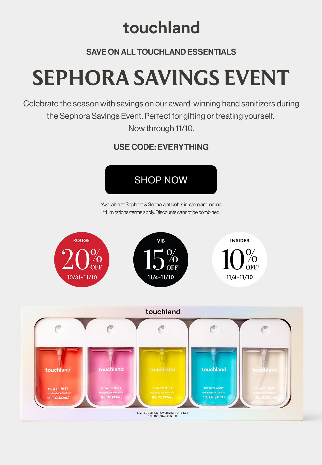 Save on all touchland essentials | SEPHORA SAVINGS event - Celebrate the season with savings on our award-winning hand sanitizers during the Sephora Savings Event. Perfect for gifting or treating yourself. Now through 11/10. USE CODE: EVERYTHING SHOP NOW *Available at Sephora & Sephora at Kohl’s in-store and online. **Limitations/terms apply. Discounts cannot be combined.