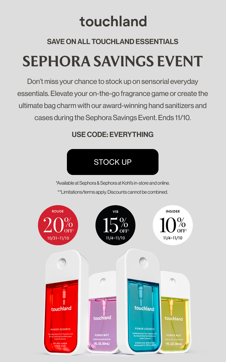 Save on all touchland essentials | Sephora Savings Event - Don’t miss your chance to stock up on sensorial everyday essentials. Elevate your on-the-go fragrance game or create the ultimate bag charm with our award-winning hand sanitizers and cases during the Sephora Savings Event. Ends 11/10. USE CODE: EVERYTHING - SHOP NOW *Available at Sephora & Sephora at Kohl’s in-store and online. **Limitations/terms apply. Discounts cannot be combined.