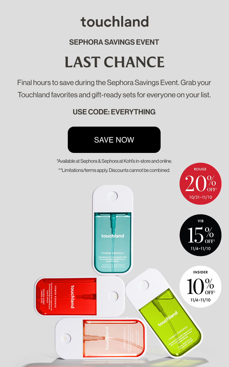 Sephora Savings Event | LAST CHANCE - Final hours to save during the Sephora Savings Event. Grab your Touchland favorites and gift-ready sets for everyone on your list. USE CODE: EVERYTHING. SAVE NOW *Available at Sephora & Sephora at Kohl’s in-store and online. **Limitations/terms apply. Discounts cannot be combined.