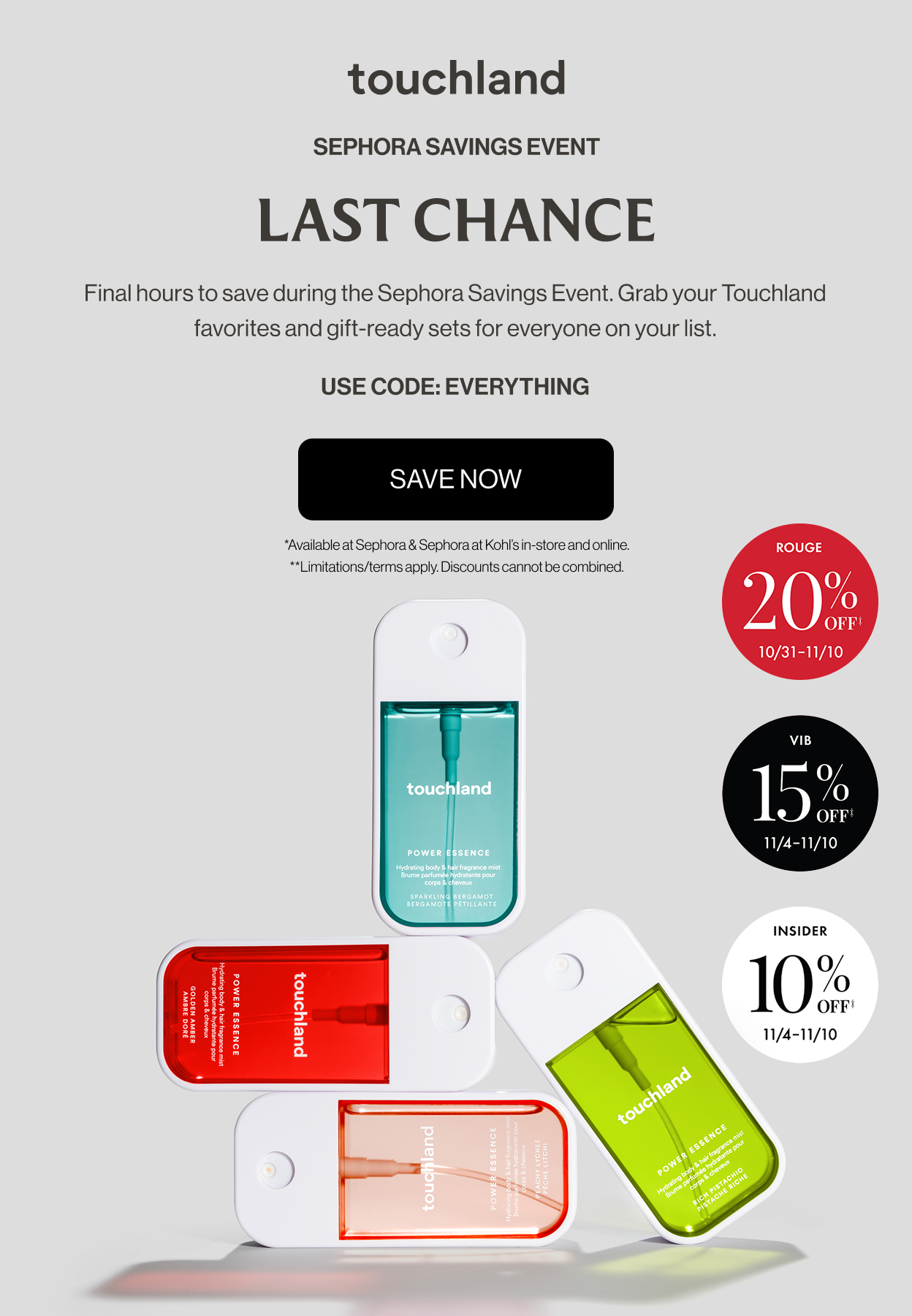 Sephora Savings Event | LAST CHANCE - Final hours to save during the Sephora Savings Event. Grab your Touchland favorites and gift-ready sets for everyone on your list. USE CODE: EVERYTHING. SAVE NOW *Available at Sephora & Sephora at Kohl’s in-store and online. **Limitations/terms apply. Discounts cannot be combined.