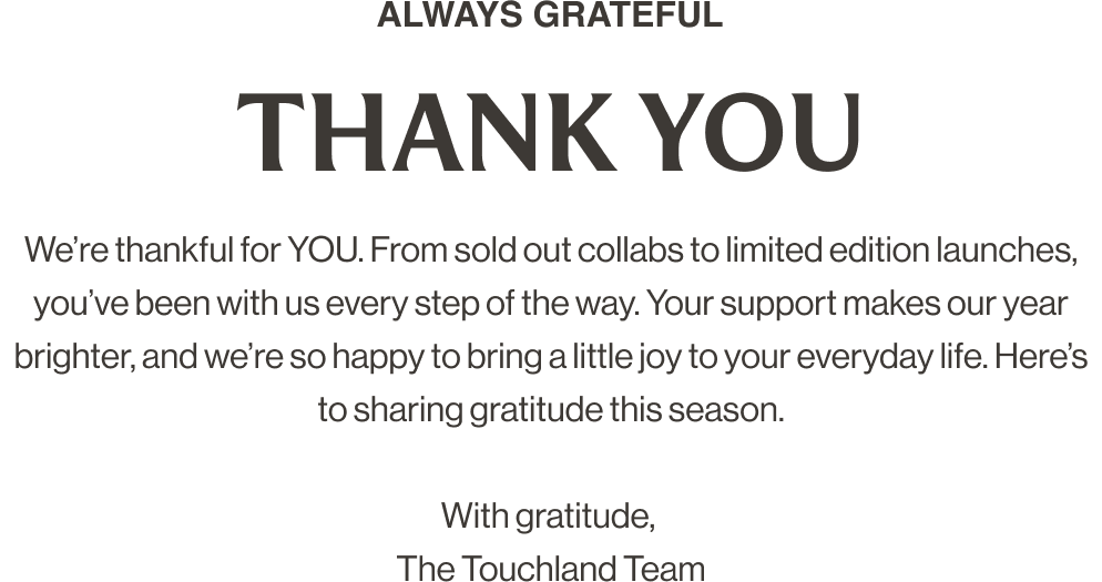 ALWAYS GRATEFUL THANK YOU We’re thankful for YOU. From sold out collabs to limited edition launches, you’ve been with us every step of the way. Your support makes our year brighter, and we’re so happy to bring a little joy to your everyday life. Here’s to sharing gratitude this season. With gratitude, The Touchland Team