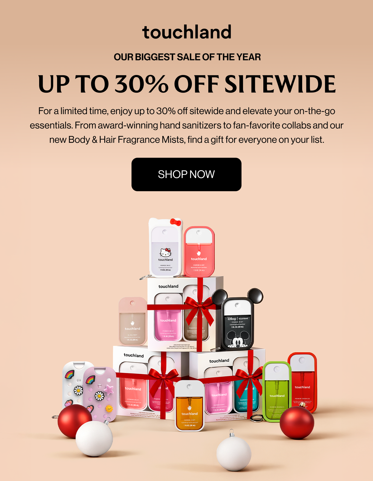 OUR BIGGEST SALE OF THE YEAR up to 30% off sitewide For a limited time, enjoy up to 30% off sitewide and elevate your on-the-go essentials. From award-winning hand sanitizers to fan-favorite collabs and our new Body & Hair Fragrance Mists, find a gift for everyone on your list. SHOP NOW