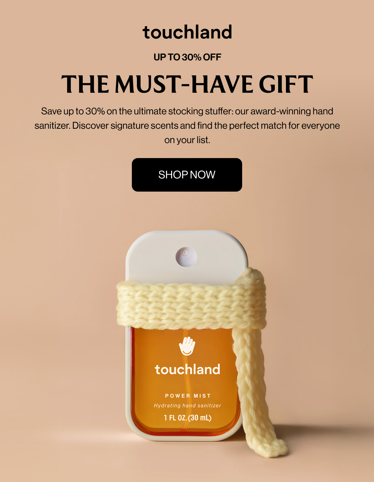 Up To 30% Off The Must-Have Gift Save up to 30% on the ultimate stocking stuffer: our award-winning hand sanitizer. Discover signature scents and find the perfect match for everyone on your list. SHOP NOW