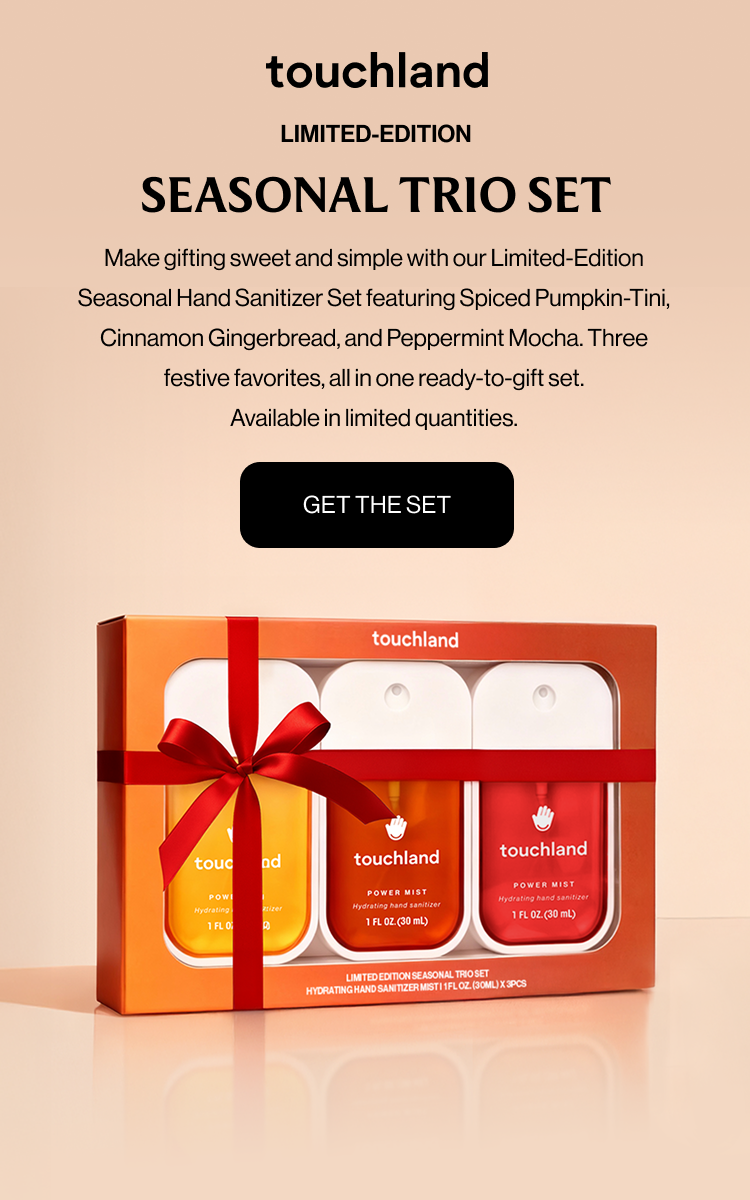 LIMITED-EDITION SEASONAL TRIO SET Make gifting sweet and simple with our Limited-Edition Seasonal Hand Sanitizer Set featuring Spiced Pumpkin-Tini, Cinnamon Gingerbread, and Peppermint Mocha. Three festive favorites, all in one ready-to-gift set. Available in limited quantities. Get The Set