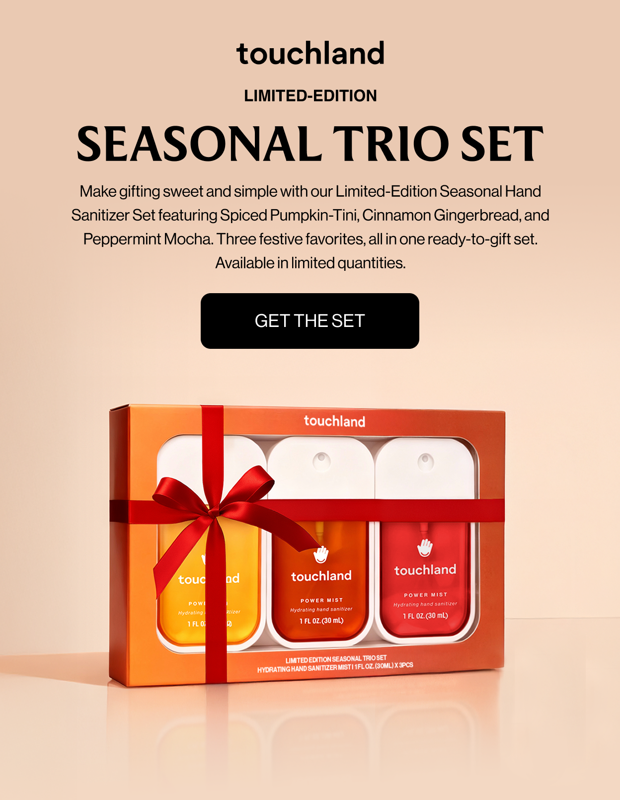LIMITED-EDITION SEASONAL TRIO SET Make gifting sweet and simple with our Limited-Edition Seasonal Hand Sanitizer Set featuring Spiced Pumpkin-Tini, Cinnamon Gingerbread, and Peppermint Mocha. Three festive favorites, all in one ready-to-gift set. Available in limited quantities. Get The Set