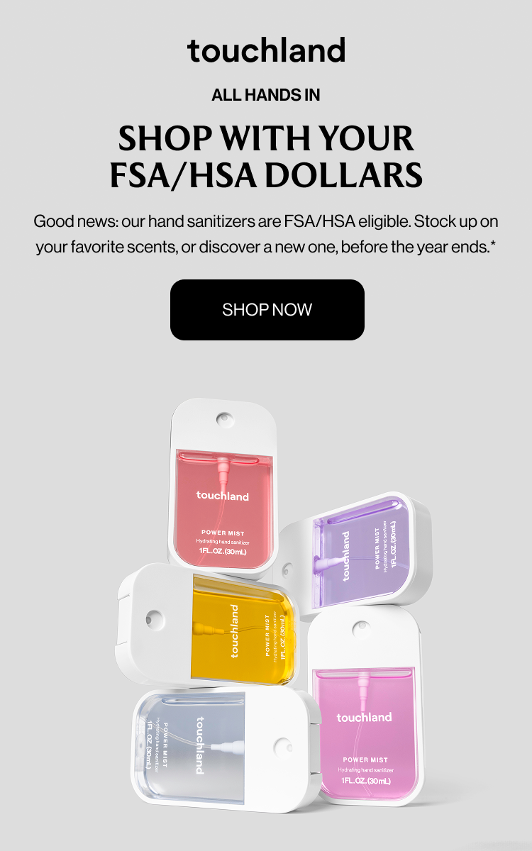 ALL HANDS IN - SHOP WITH YOUR FSA/HSA DOLLARS - Good news: our hand sanitizers are FSA/HSA eligible. Stock up on your favorite scents, or discover a new one, before the year ends. shop now