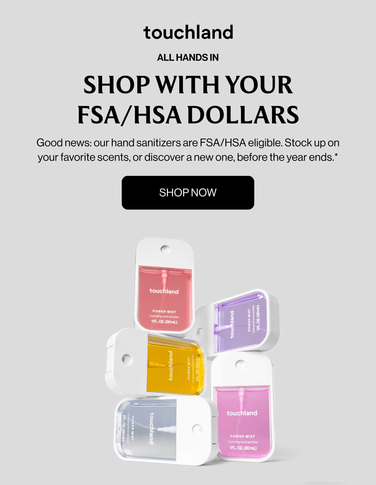 ALL HANDS IN - SHOP WITH YOUR FSA/HSA DOLLARS - Good news: our hand sanitizers are FSA/HSA eligible. Stock up on your favorite scents, or discover a new one, before the year ends. shop now
