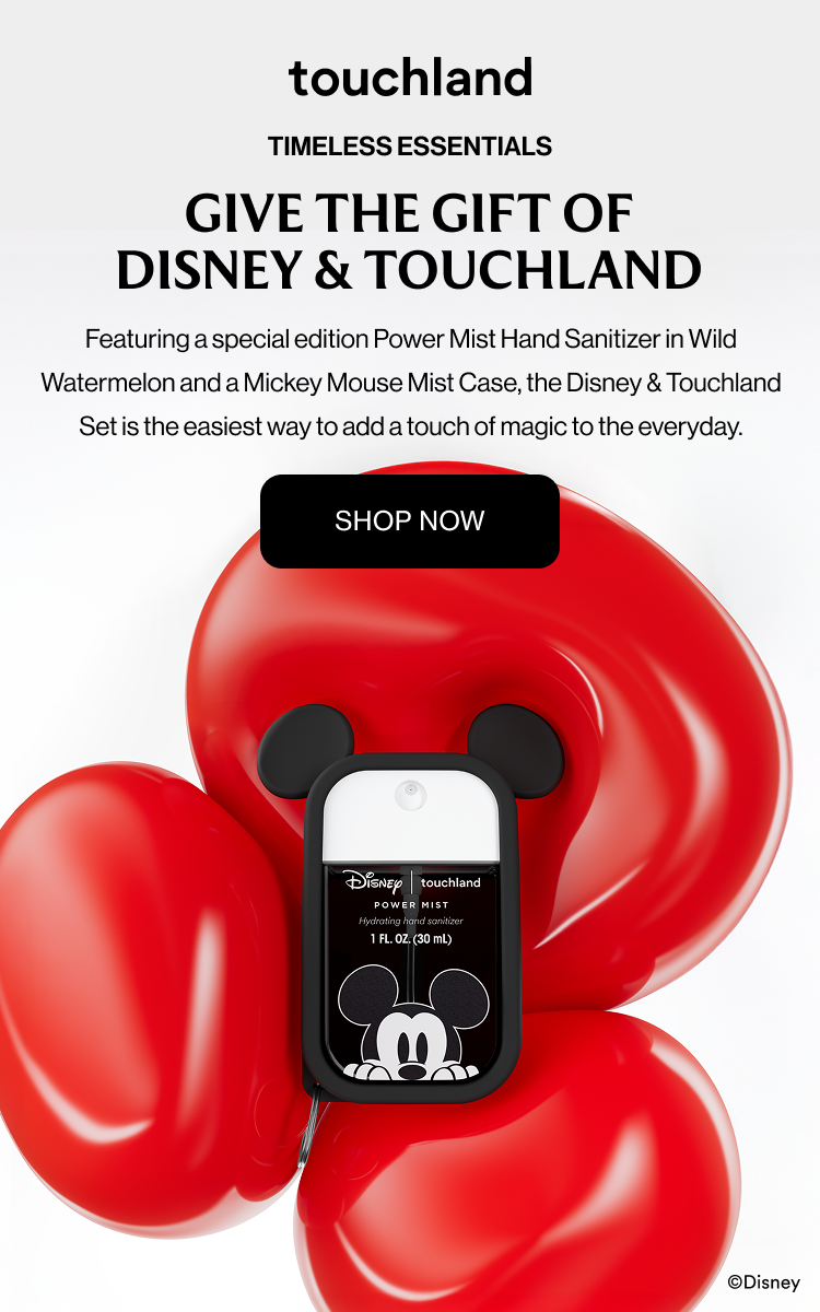 TIMELESS ESSENTIALS GIVE THE GIFT OF DISNEY & TOUCHLAND Featuring a special edition Power Mist Hand Sanitizer in Wild Watermelon and a Mickey Mouse Mist Case, the Disney & Touchland Set is the easiest way to add a touch of magic to the everyday. SHOP NOW