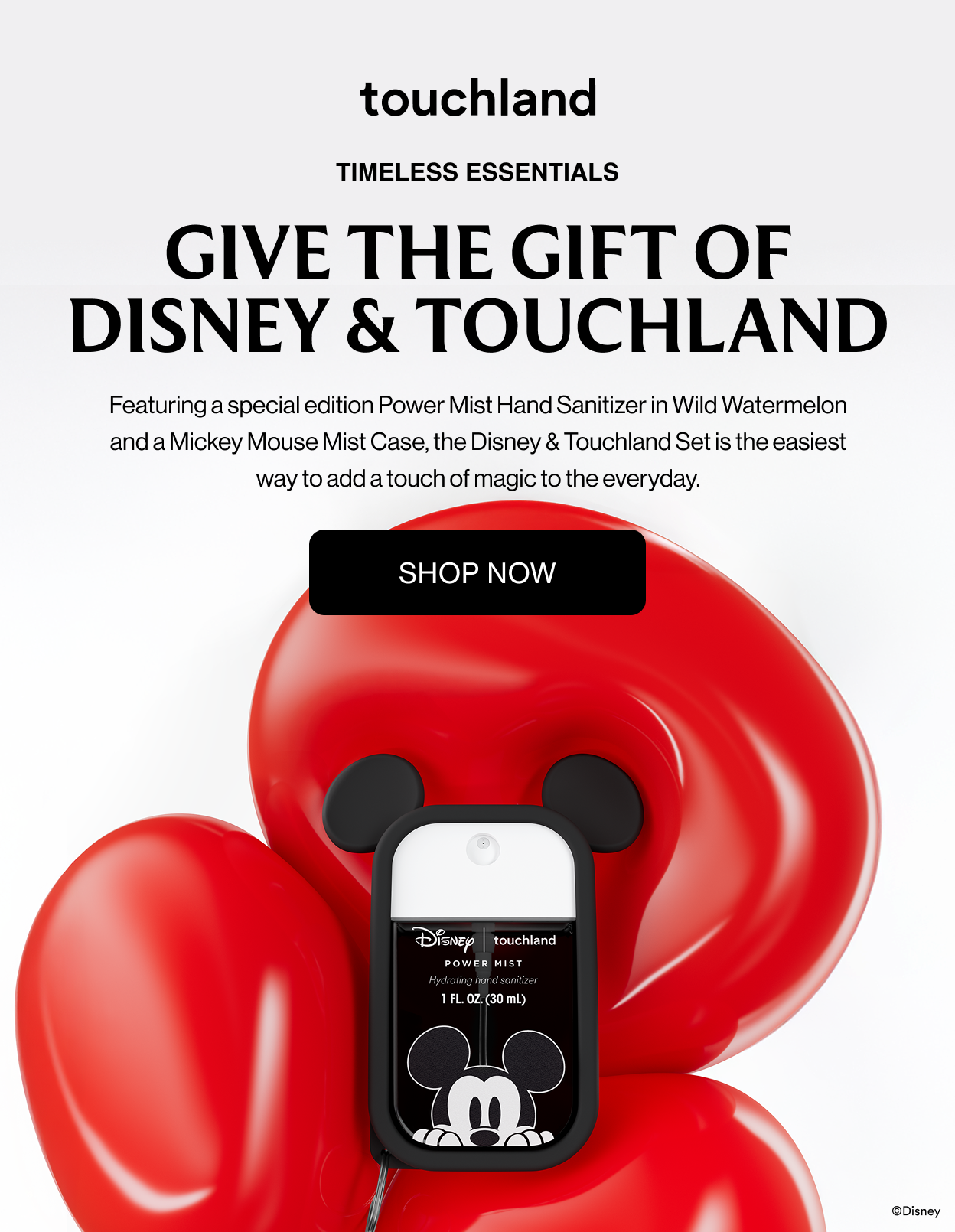 TIMELESS ESSENTIALS GIVE THE GIFT OF DISNEY & TOUCHLAND Featuring a special edition Power Mist Hand Sanitizer in Wild Watermelon and a Mickey Mouse Mist Case, the Disney & Touchland Set is the easiest way to add a touch of magic to the everyday. SHOP NOW