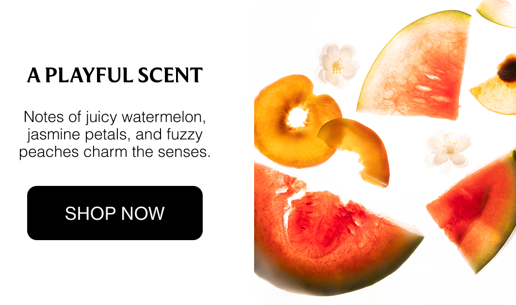 A PLAYFUL SCENT Notes of juicy watermelon, jasmine petals, and fuzzy peaches charm the senses. Shop Now