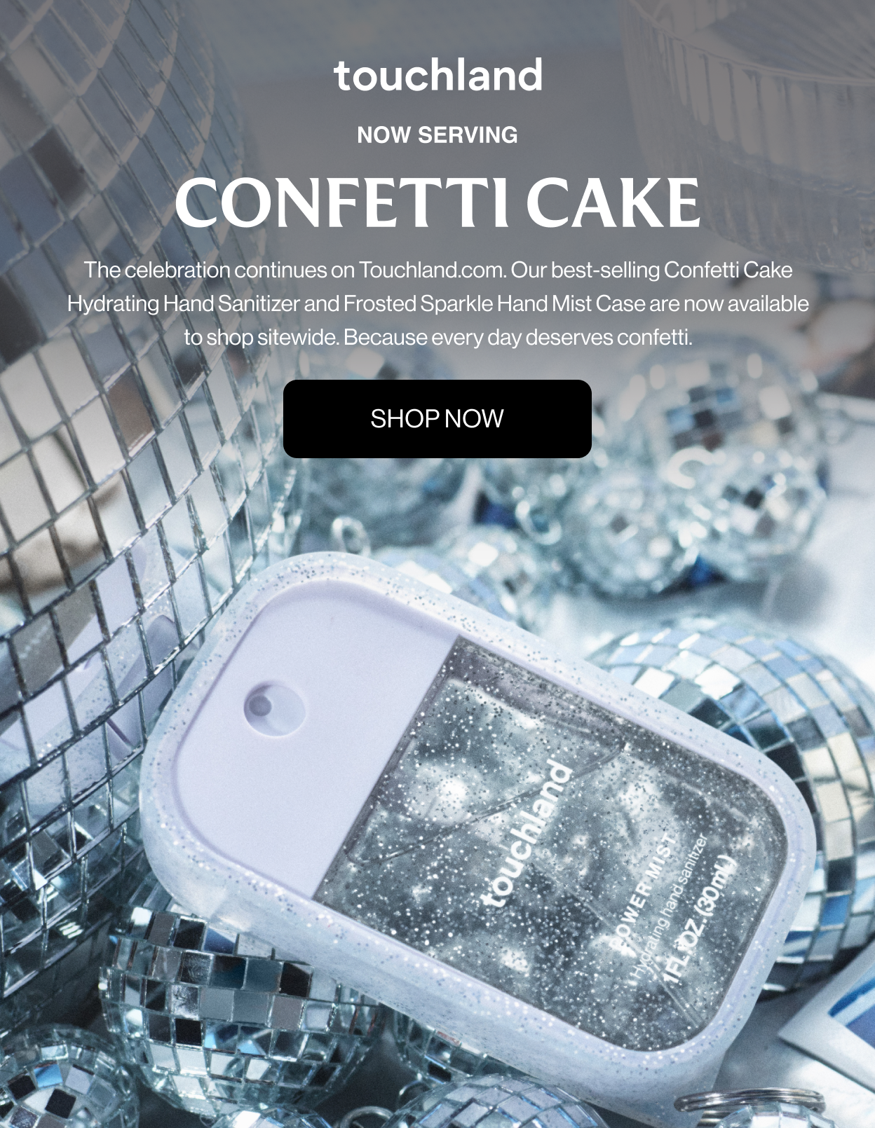 NOW SERVING CONFETTI CAKE The celebration continues on Touchland.com. Our best-selling Confetti Cake Hydrating Hand Sanitizer and Frosted Sparkle Hand Mist Case are now available to shop sitewide. Because every day deserves confetti.