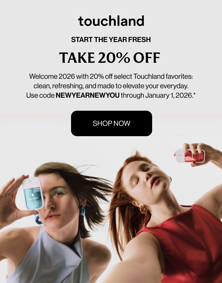 START THE YEAR FRESH TAKE 20% OFF Welcome 2026 with 20% off select Touchland favorites: clean, refreshing, and made to elevate your everyday. Use code NEWYEARNEWYOU through January 1, 2026.* Shop Now