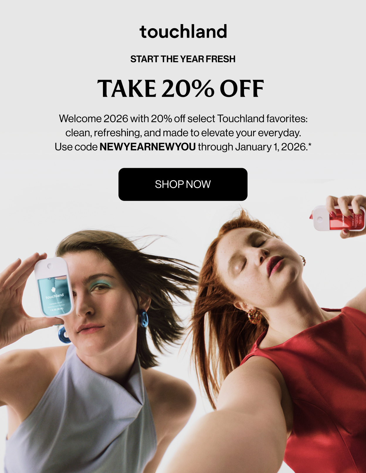 START THE YEAR FRESH TAKE 20% OFF&nbsp; Welcome 2026 with 20% off select Touchland favorites: clean, refreshing, and made to elevate your everyday. Use code NEWYEARNEWYOU through January 1, 2026.* Shop Now