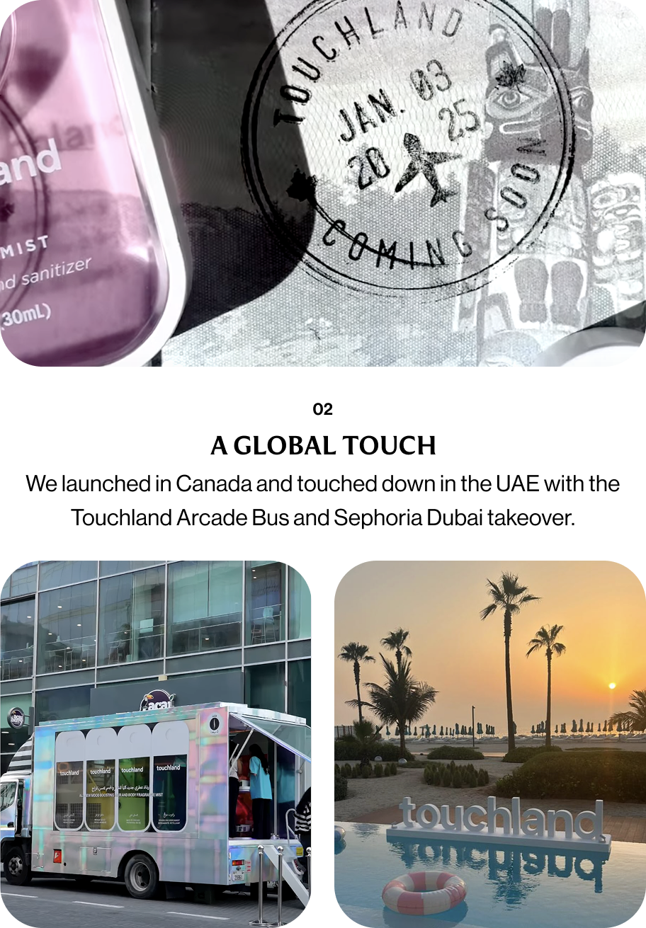 02 A GLOBAL TOUCH We launched in Canada and touched down in the UAE with the Touchland Arcade Bus and Sephoria Dubai takeover.
