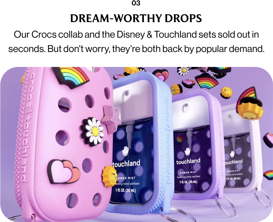 03 DREAM-WORTHY DROPS Our Crocs collab and the Disney & Touchland sets sold out in seconds. But don't worry, they're both back by popular demand.