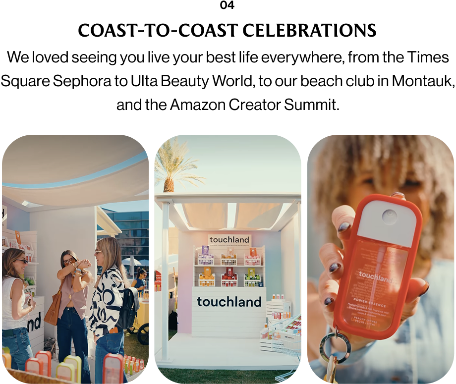 04 COAST-TO-COAST CELEBRATIONS We loved seeing you live your best life everywhere, from the Times Square Sephora to Ulta Beauty World, to our beach club in Montauk, and the Amazon Creator Summit.
